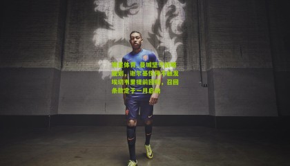 海星体育_曼城坚守战略规划，谢尔基伤停不触发埃切韦里提前回归，召回条款定于一月启动