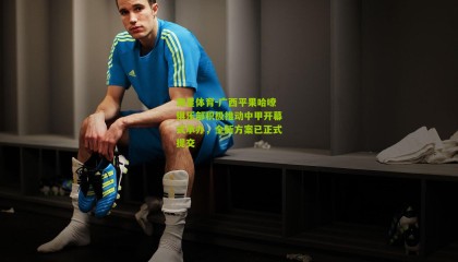 海星体育-广西平果哈嘹俱乐部积极推动中甲开幕式承办，全新方案已正式提交