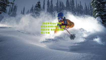 【海星体育app下载】蒋光太谈球队现状，全员状态正佳 首战告捷后警惕心不减